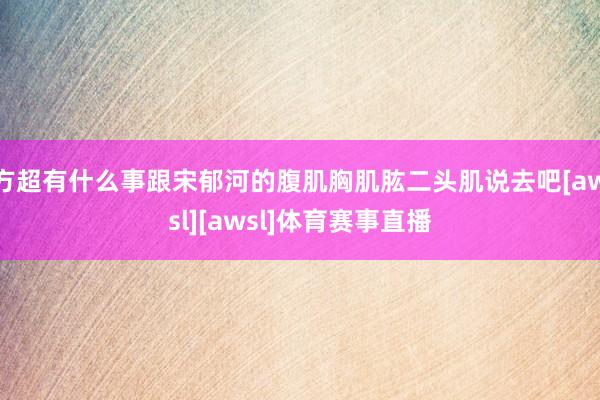方超有什么事跟宋郁河的腹肌胸肌肱二头肌说去吧[awsl][awsl]体育赛事直播